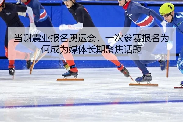 当谢震业报名奥运会，一次参赛报名为何成为媒体长期聚焦话题